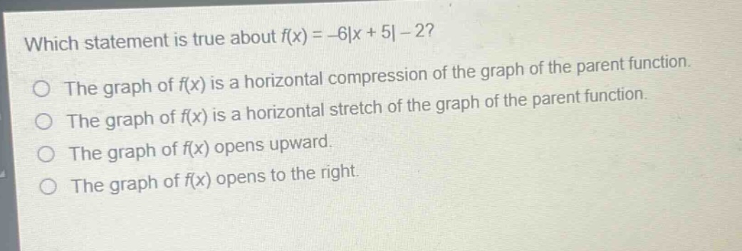 which statement is true about $f(x)=-6|x + 5|-2$?\nthe graph of $f(x)$ is a horizontal compression of the graph of the parent function.\nthe graph of $f(x)$ is a horizontal stretch of the graph of the parent function.\nthe graph of $f(x)$ opens upward.\nthe graph of $f(x)$ opens to the right.