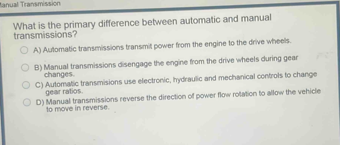 what is the primary difference between automatic and manual transmissions?\na) automatic transmissions transmit power from the engine to the drive wheels.\nb) manual transmissions disengage the engine from the drive wheels during gear changes.\nc) automatic transmissions use electronic, hydraulic and mechanical controls to change gear ratios.\nd) manual transmissions reverse the direction of power flow rotation to allow the vehicle to move in reverse.