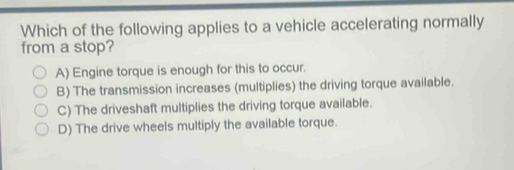 which of the following applies to a vehicle accelerating normally from a stop?\na) engine torque is enough for this to occur.\nb) the transmission increases (multiplies) the driving torque available.\nc) the driveshaft multiplies the driving torque available.\nd) the drive wheels multiply the available torque.