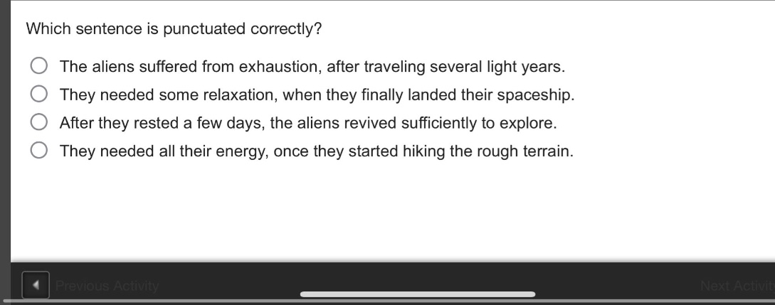 which sentence is punctuated correctly?\nthe aliens suffered from exhaustion, after traveling several light years.\nthey needed some relaxation, when they finally landed their spaceship.\nafter they rested a few days, the aliens revived sufficiently to explore.\nthey needed all their energy, once they started hiking the rough terrain.
