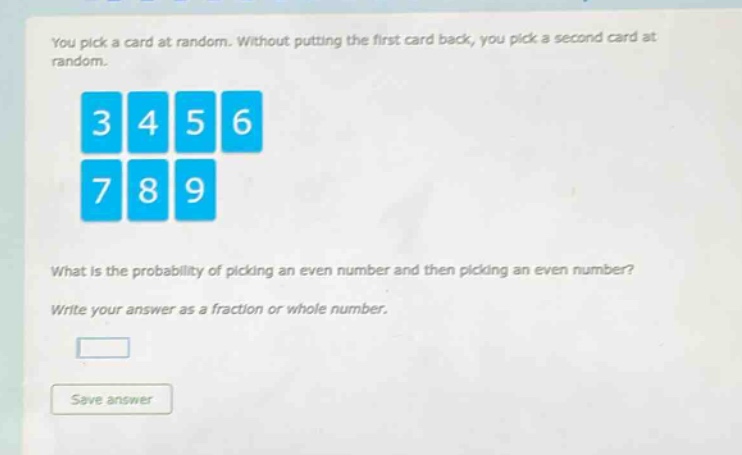 you pick a card at random. without putting the first card back, you pick a second card at random.\nwhat is the probability of picking an even number and then picking an even number?\nwrite your answer as a fraction or whole number.
