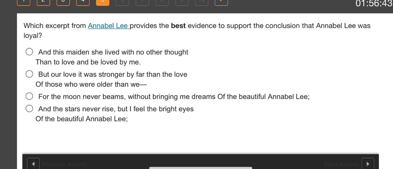 which excerpt from annabel lee provides the best evidence to support the conclusion that annabel lee was loyal?\nand this maiden she lived with no other thought\nthan to love and be loved by me.\nbut our love it was stronger by far than the love\nof those who were older than we—\nfor the moon never beams, without bringing me dreams of the beautiful annabel lee;\nand the stars never rise, but i feel the bright eyes\nof the beautiful annabel lee;