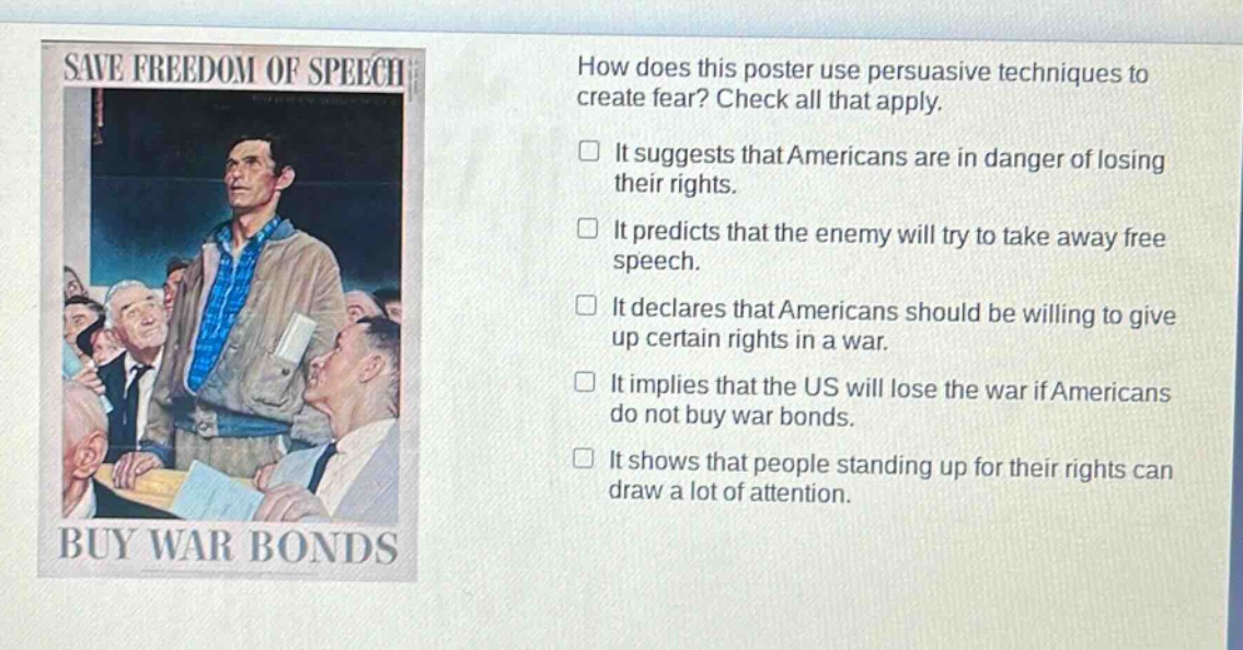 how does this poster use persuasive techniques to create fear? check all that apply. it suggests that americans are in danger of losing their rights. it predicts that the enemy will try to take away free speech. it declares that americans should be willing to give up certain rights in a war. it implies that the us will lose the war if americans do not buy war bonds. it shows that people standing up for their rights can draw a lot of attention.