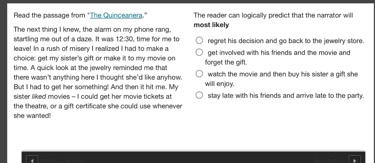 read the passage from \the quinceanera.\ the next thing i knew, the alarm on my phone rang, startling me out of a daze. it was 12:30, time for me to leave! in a rush of misery i realized i had to make a choice: get my sisters gift or make it to my movie on time. a quick look at the jewelry reminded me that there wasnt anything here i thought shed like anyhow. but i had to get her something! and then it hit me. my sister liked movies - i could get her movie tickets at the theatre, or a gift certificate she could use whenever she wanted! the reader can logically predict that the narrator will most likely\nregret his decision and go back to the jewelry store.\nget involved with his friends and the movie and forget the gift.\nwatch the movie and then buy his sister a gift she will enjoy.\nstay late with his friends and arrive late to the party.