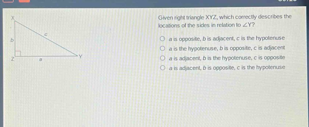 given right triangle xyz, which correctly describes the locations of the sides in relation to ∠y?\n a is opposite, b is adjacent, c is the hypotenuse\n a is the hypotenuse, b is opposite, c is adjacent\n a is adjacent, b is the hypotenuse, c is opposite\n a is adjacent, b is opposite, c is the hypotenuse