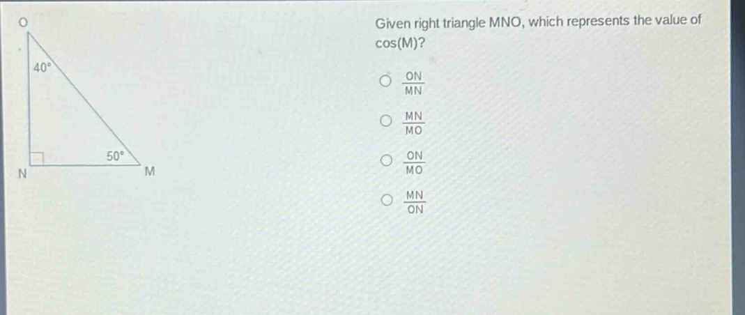 given right triangle mno, which represents the value of cos(m)?\noptions:\n- $\frac{on}{mn}$\n- $\frac{mn}{mo}$\n- $\frac{on}{mo}$\n- $\frac{mn}{on}$