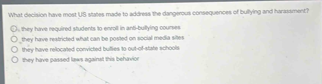 what decision have most us states made to address the dangerous consequences of bullying and harassment?\no they have required students to enroll in anti - bullying courses\no they have restricted what can be posted on social media sites\no they have relocated convicted bullies to out - of - state schools\no they have passed laws against this behavior