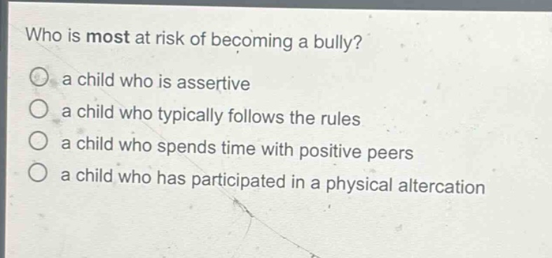 who is most at risk of becoming a bully?\n○ a child who is assertive\n○ a child who typically follows the rules\n○ a child who spends time with positive peers\n○ a child who has participated in a physical altercation