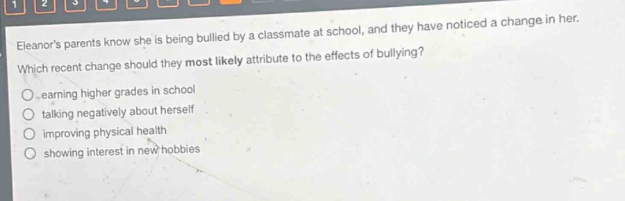 eleanors parents know she is being bullied by a classmate at school, and they have noticed a change in her. which recent change should they most likely attribute to the effects of bullying?\n○ earning higher grades in school\n○ talking negatively about herself\n○ improving physical health\n○ showing interest in new hobbies
