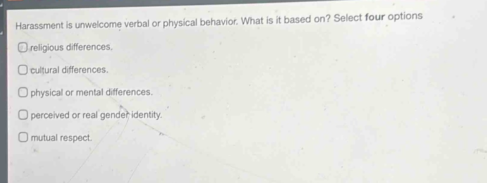 harassment is unwelcome verbal or physical behavior. what is it based on? select four options\nreligious differences.\ncultural differences.\nphysical or mental differences.\nperceived or real gender identity.\nmutual respect.