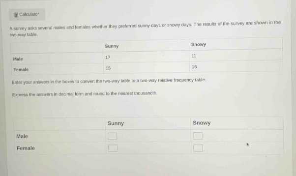 a survey asks several males and females whether they preferred sunny days or snowy days. the results of the survey are shown in the two - way table.\n\n| |sunny|snowy|\n|--|--|--|\n|male|17|11|\n|female|15|16|\n\nenter your answers in the boxes to convert the two - way table to a two - way relative frequency table.\nexpress the answers in decimal form and round to the nearest thousandth.\n\n| |sunny|snowy|\n|--|--|--|\n|male| | |\n|female| | |