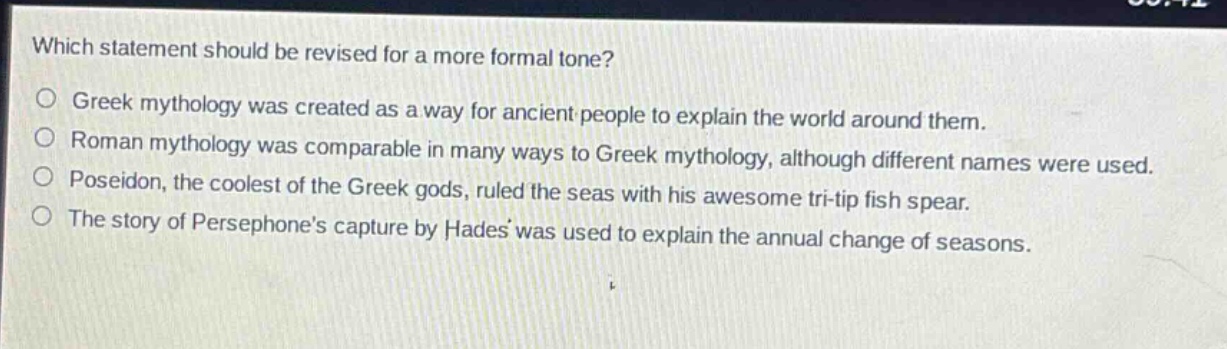 which statement should be revised for a more formal tone?\ngreek mythology was created as a way for ancient people to explain the world around them.\nroman mythology was comparable in many ways to greek mythology, although different names were used.\nposeidon, the coolest of the greek gods, ruled the seas with his awesome tri - tip fish spear.\nthe story of persephones capture by hades was used to explain the annual change of seasons.