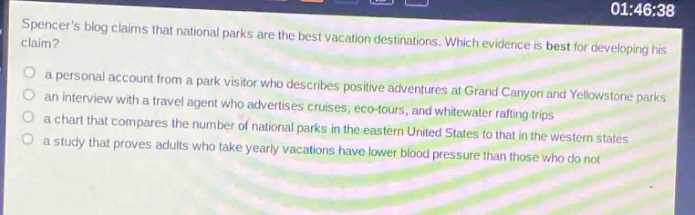 spencers blog claims that national parks are the best vacation destinations. which evidence is best for developing his claim?\n○ a personal account from a park visitor who describes positive adventures at grand canyon and yellowstone parks\n○ an interview with a travel agent who advertises cruises, eco - tours, and whitewater rafting trips\n○ a chart that compares the number of national parks in the eastern united states to that in the western states\n○ a study that proves adults who take yearly vacations have lower blood pressure than those who do not