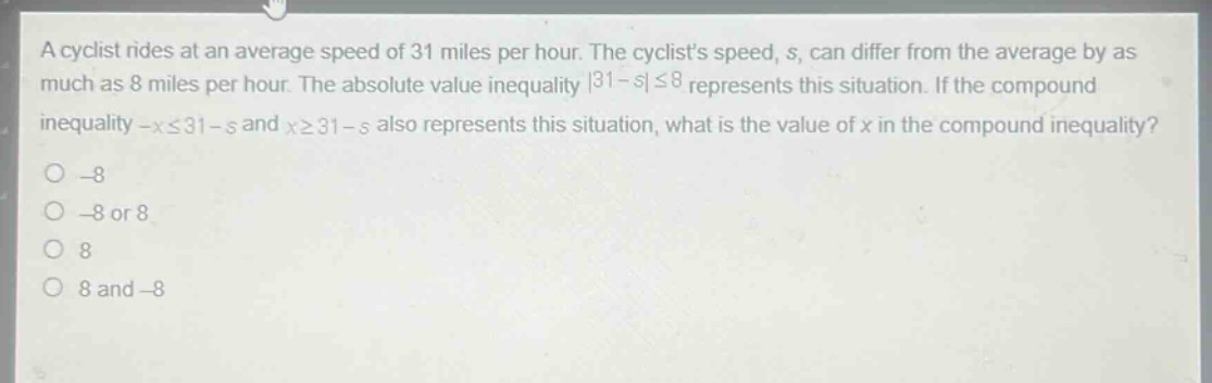 a cyclist rides at an average speed of 31 miles per hour. the cyclists speed, s, can differ from the average by as much as 8 miles per hour. the absolute - value inequality |31 - s|≤8 represents this situation. if the compound inequality -x≤31 - s and x≥31 - s also represents this situation, what is the value of x in the compound inequality?\n-8\n-8 or 8\n8\n8 and -8