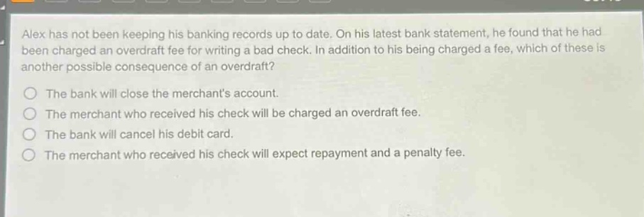 alex has not been keeping his banking records up to date. on his latest bank statement, he found that he had been charged an overdraft fee for writing a bad check. in addition to his being charged a fee, which of these is another possible consequence of an overdraft?\nthe bank will close the merchants account.\nthe merchant who received his check will be charged an overdraft fee.\nthe bank will cancel his debit card.\nthe merchant who received his check will expect repayment and a penalty fee.
