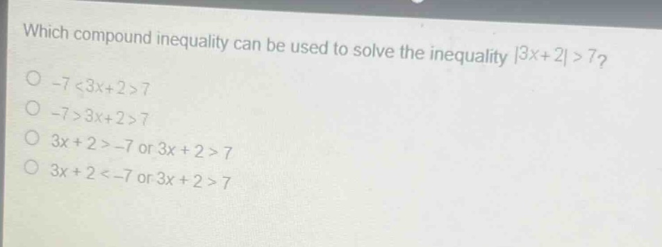 which compound inequality can be used to solve the inequality |3x + 2|>7?\n-7 < 3x + 2>7\n-7>3x + 2>7\n3x + 2>-7 or 3x + 2>7\n3x + 2<-7 or 3x + 2>7