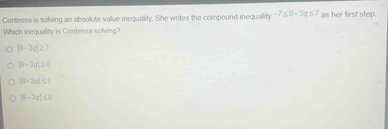 contessa is solving an absolute - value inequality. she writes the compound inequality - 7≤8 - 3q≤7 as her first step. which inequality is contessa solving?\n|8 - 3q|≥7\n|8 - 3q|≥0\n|8 - 3q|≤7\n|8 - 3q|≤0