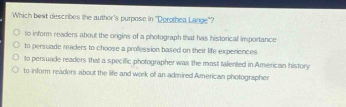 which best describes the authors purpose in \dorothea lange\?\no to inform readers about the origins of a photograph that has historical importance\no to persuade readers to choose a profession based on their life experiences\no to persuade readers that a specific photographer was the most talented in american history\no to inform readers about the life and work of an admired american photographer