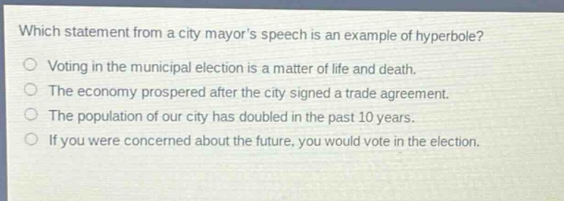which statement from a city mayors speech is an example of hyperbole?\nvoting in the municipal election is a matter of life and death.\nthe economy prospered after the city signed a trade agreement.\nthe population of our city has doubled in the past 10 years.\nif you were concerned about the future, you would vote in the election.