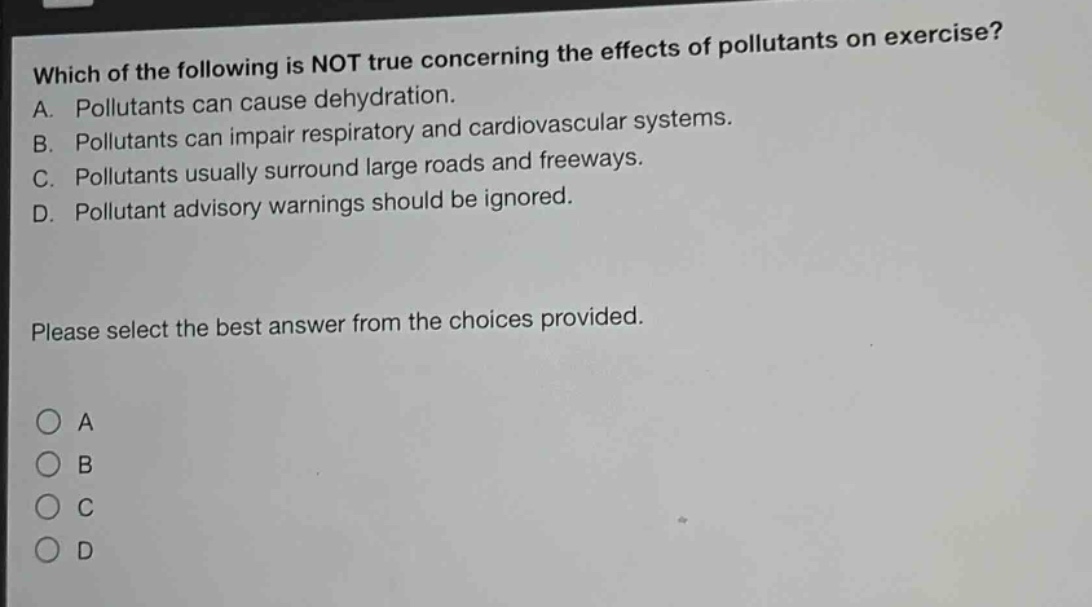 which of the following is not true concerning the effects of pollutants on exercise? a. pollutants can cause dehydration. b. pollutants can impair respiratory and cardiovascular systems. c. pollutants usually surround large roads and freeways. d. pollutant advisory warnings should be ignored. please select the best answer from the choices provided. a b c d