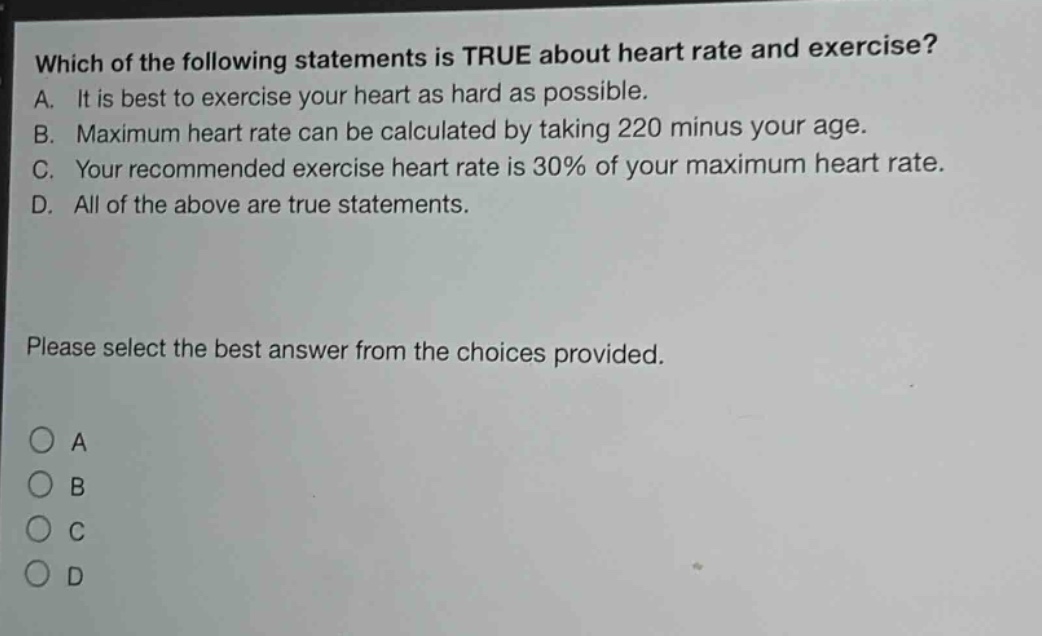 which of the following statements is true about heart rate and exercise? a. it is best to exercise your heart as hard as possible. b. maximum heart rate can be calculated by taking 220 minus your age. c. your recommended exercise heart rate is 30% of your maximum heart rate. d. all of the above are true statements. please select the best answer from the choices provided. a b c d