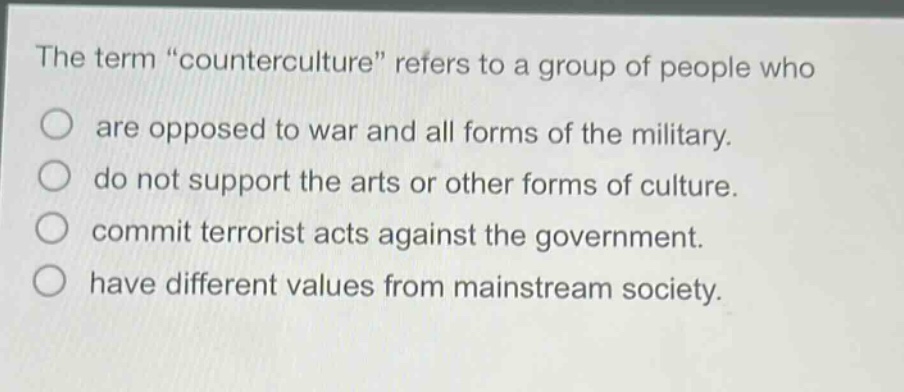 the term \counterculture\ refers to a group of people who\nare opposed to war and all forms of the military.\ndo not support the arts or other forms of culture.\ncommit terrorist acts against the government.\nhave different values from mainstream society.