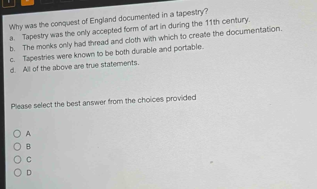 why was the conquest of england documented in a tapestry?\na. tapestry was the only accepted form of art in during the 11th century.\nb. the monks only had thread and cloth with which to create the documentation.\nc. tapestries were known to be both durable and portable.\nd. all of the above are true statements.\nplease select the best answer from the choices provided\na\nb\nc\nd