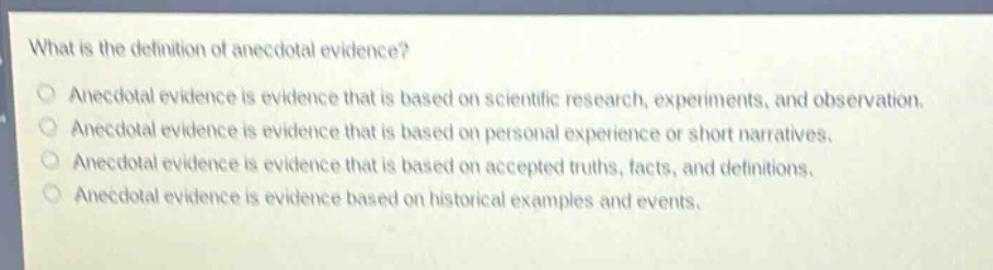 what is the definition of anecdotal evidence?\nanecdotal evidence is evidence that is based on scientific research, experiments, and observation.\nanecdotal evidence is evidence that is based on personal experience or short narratives.\nanecdotal evidence is evidence that is based on accepted truths, facts, and definitions.\nanecdotal evidence is evidence based on historical examples and events.