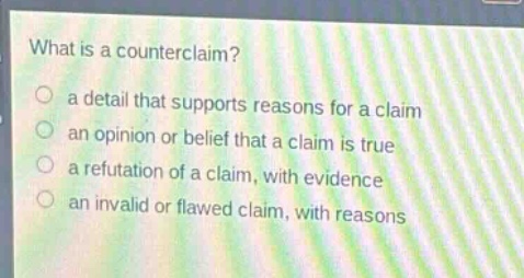 what is a counterclaim?\n a detail that supports reasons for a claim\n an opinion or belief that a claim is true\n a refutation of a claim, with evidence\n an invalid or flawed claim, with reasons
