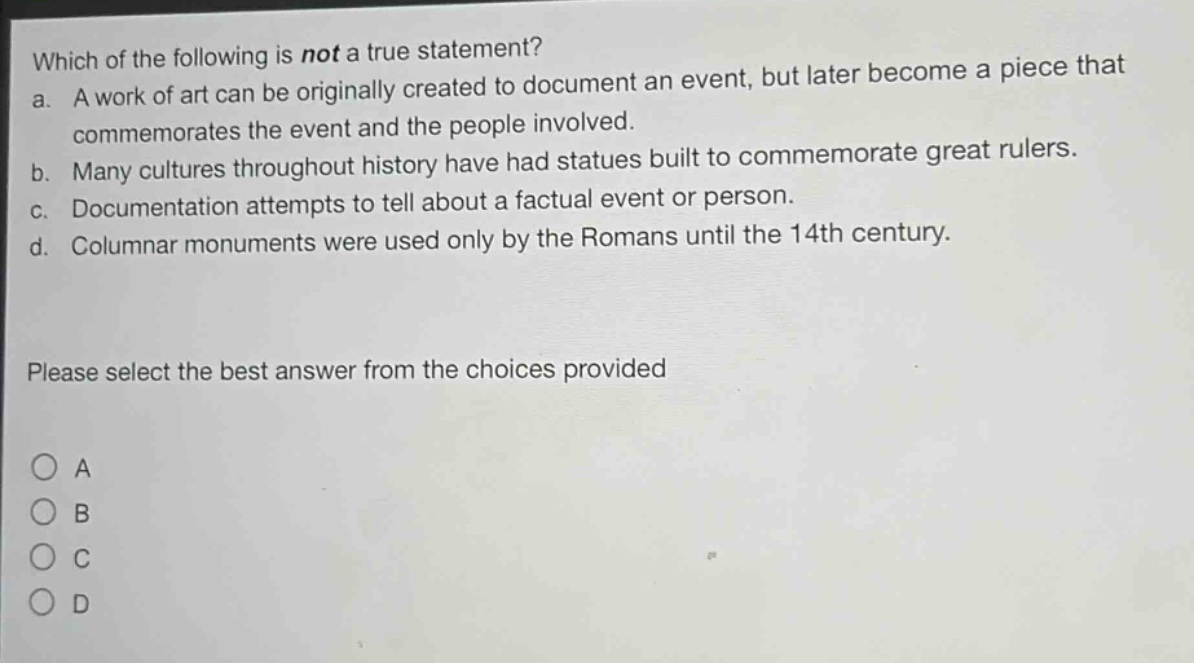 which of the following is not a true statement?\na. a work of art can be originally created to document an event, but later become a piece that commemorates the event and the people involved.\nb. many cultures throughout history have had statues built to commemorate great rulers.\nc. documentation attempts to tell about a factual event or person.\nd. columnar monuments were used only by the romans until the 14th century.\nplease select the best answer from the choices provided\na\nb\nc\nd