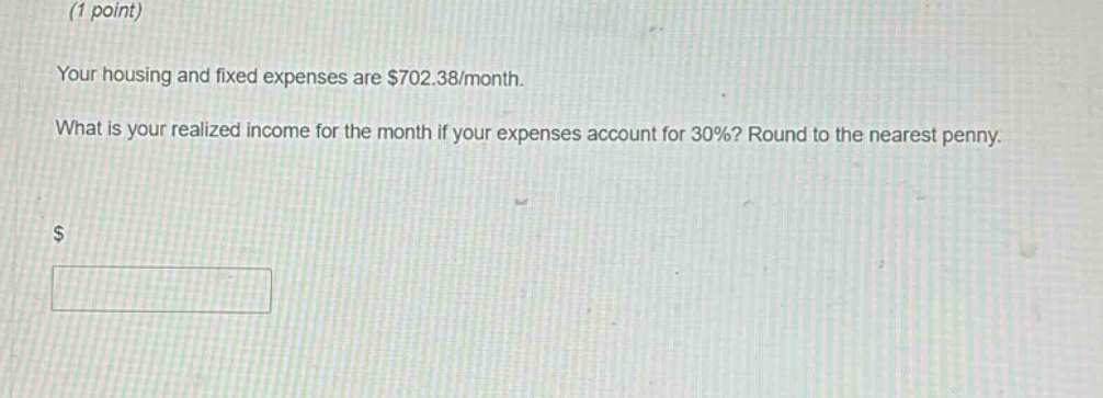 (1 point)\nyour housing and fixed expenses are $702.38/month.\nwhat is your realized income for the month if your expenses account for 30%? round to the nearest penny.\n$