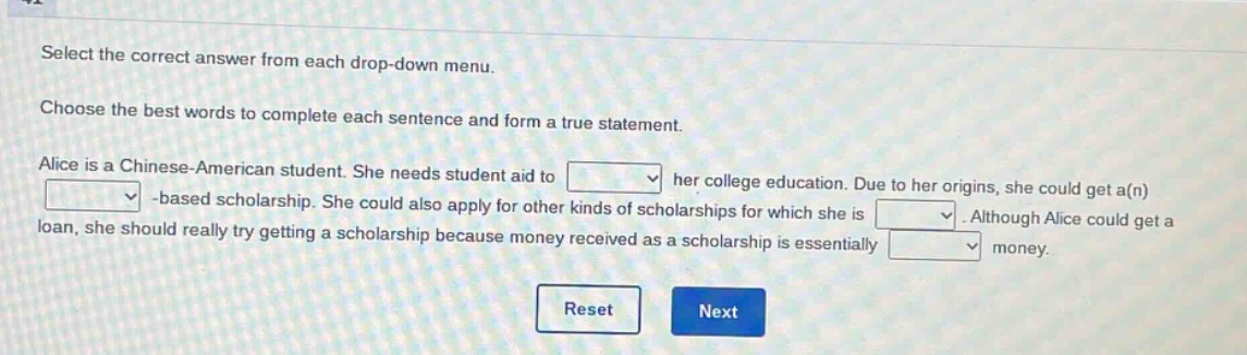 select the correct answer from each drop - down menu. choose the best words to complete each sentence and form a true statement. alice is a chinese - american student. she needs student aid to drop - down 1 her college education. due to her origins, she could get a(n) drop - down 2 - based scholarship. she could also apply for other kinds of scholarships for which she is drop - down 3. although alice could get a loan, she should really try getting a scholarship because money received as a scholarship is essentially drop - down 4 money. reset next