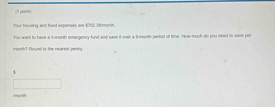 (1 point)\nyour housing and fixed expenses are $702.38/month.\nyou want to have a 4 - month emergency fund and save it over a 9 - month period of time. how much do you need to save per month? round to the nearest penny.\n$ \n\n/month