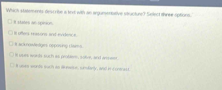 which statements describe a text with an argumentative structure? select three options.\nit states an opinion.\nit offers reasons and evidence.\nit acknowledges opposing claims.\nit uses words such as problem, solve, and answer.\nit uses words such as likewise, similarly, and in contrast.