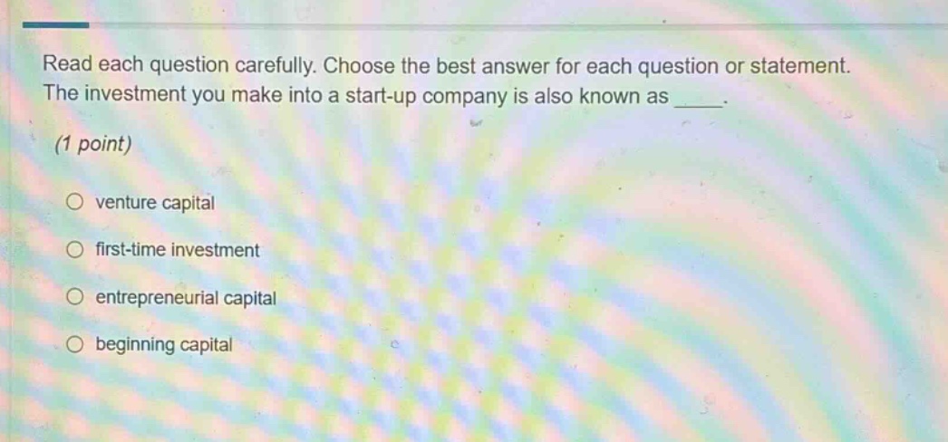 read each question carefully. choose the best answer for each question or statement. the investment you make into a start - up company is also known as ____. (1 point) \n○ venture capital \n○ first - time investment \n○ entrepreneurial capital \n○ beginning capital