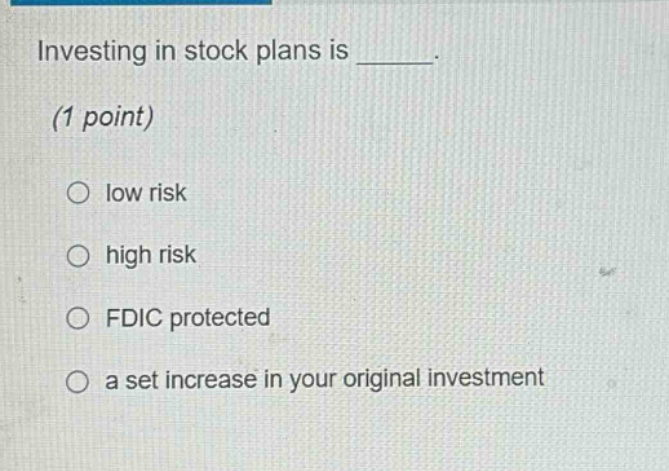 investing in stock plans is ______.\n(1 point)\n○ low risk\n○ high risk\n○ fdic protected\n○ a set increase in your original investment