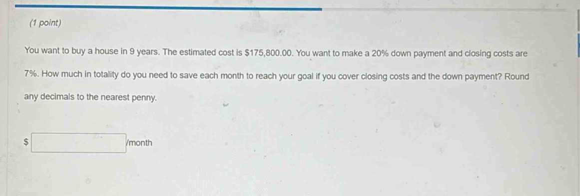 (1 point)\nyou want to buy a house in 9 years. the estimated cost is $175,800.00. you want to make a 20% down payment and closing costs are 7%. how much in totality do you need to save each month to reach your goal if you cover closing costs and the down payment? round any decimals to the nearest penny.\n$ /month