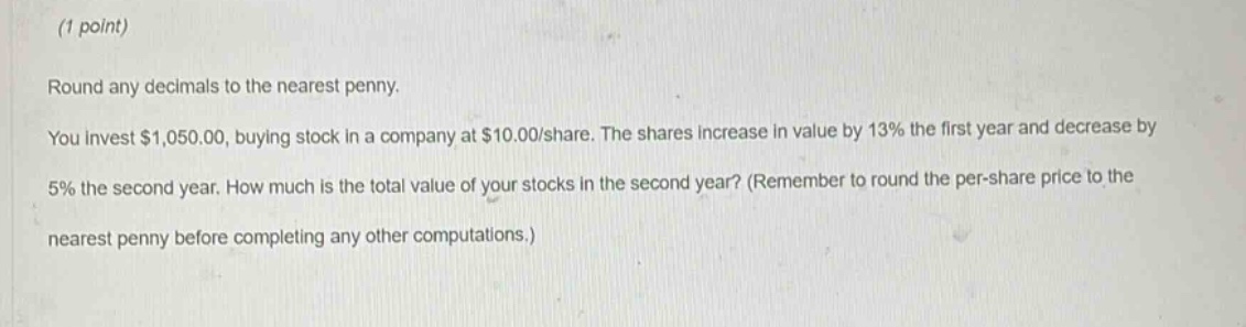 (1 point)\nround any decimals to the nearest penny.\nyou invest $1,050.00, buying stock in a company at $10.00/share. the shares increase in value by 13% the first year and decrease by 5% the second year. how much is the total value of your stocks in the second year? (remember to round the per - share price to the nearest penny before completing any other computations.)