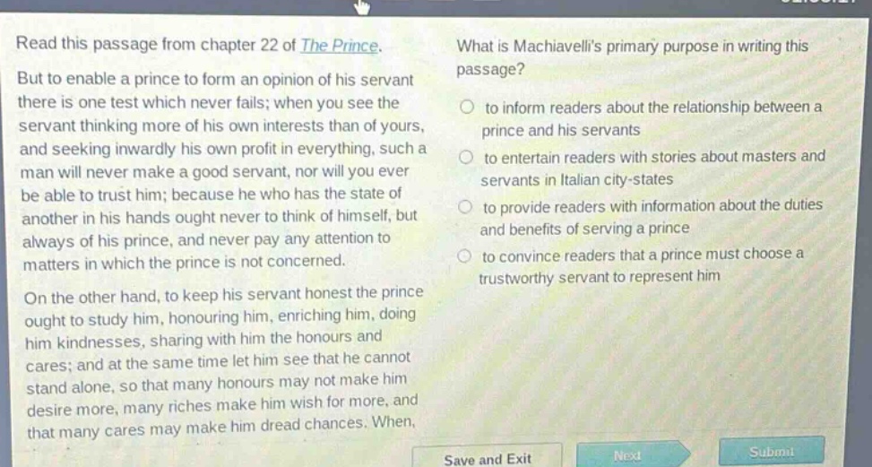 read this passage from chapter 22 of the prince. but to enable a prince to form an opinion of his servant there is one test which never fails; when you see the servant thinking more of his own interests than of yours, and seeking inwardly his own profit in everything, such a man will never make a good servant, nor will you ever be able to trust him; because he who has the state of another in his hands ought never to think of himself, but always of his prince, and never pay any attention to matters in which the prince is not concerned. on the other hand, to keep his servant honest the prince ought to study him, honouring him, enriching him, doing him kindnesses, sharing with him the honours and cares; and at the same time let him see that he cannot stand alone, so that many honours may not make him desire more, many riches make him wish for more, and that many cares may make him dread chances. what is machiavellis primary purpose in writing this passage? to inform readers about the relationship between a prince and his servants to entertain readers with stories about masters and servants in italian city - states to provide readers with information about the duties and benefits of serving a prince to convince readers that a prince must choose a trustworthy servant to represent him