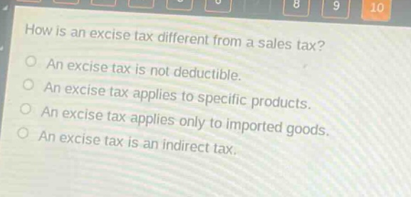 how is an excise tax different from a sales tax?\nan excise tax is not deductible.\nan excise tax applies to specific products.\nan excise tax applies only to imported goods.\nan excise tax is an indirect tax.