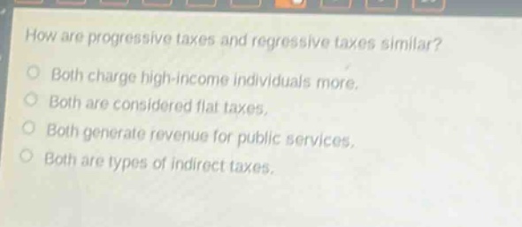 how are progressive taxes and regressive taxes similar?\no both charge high - income individuals more.\no both are considered flat taxes.\no both generate revenue for public services.\no both are types of indirect taxes.
