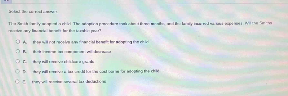 select the correct answer.\nthe smith family adopted a child. the adoption procedure took about three months, and the family incurred various expenses. will the smiths receive any financial benefit for the taxable year?\na. they will not receive any financial benefit for adopting the child\nb. their income tax component will decrease\nc. they will receive childcare grants\nd. they will receive a tax credit for the cost borne for adopting the child\ne. they will receive several tax deductions