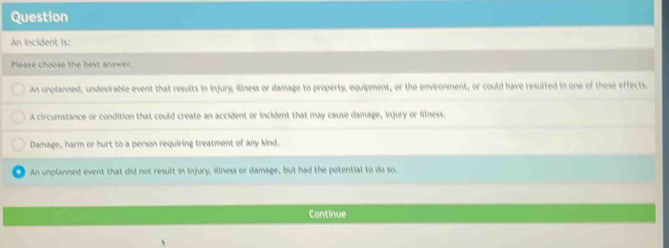 question\nan incident is:\nplease choose the best answer.\nan unplanned, undesirable event that results in injury, illness or damage to property, equipment, or the environment, or could have resulted in one of these effects.\na circumstance or condition that could create an accident or incident that may cause damage, injury or illness.\ndamage, harm or hurt to a person requiring treatment of any kind.\nan unplanned event that did not result in injury, illness or damage, but had the potential to do so.