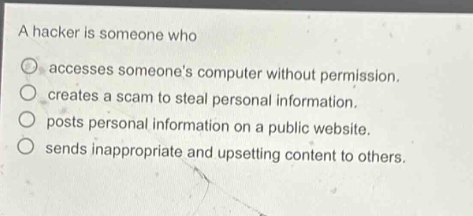 a hacker is someone who\naccesses someones computer without permission.\ncreates a scam to steal personal information.\nposts personal information on a public website.\nsends inappropriate and upsetting content to others.
