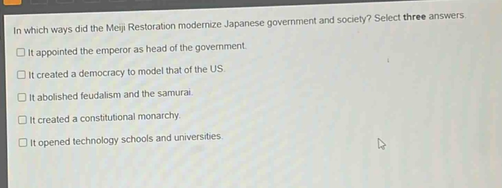in which ways did the meiji restoration modernize japanese government and society? select three answers.\n□ it appointed the emperor as head of the government.\n□ it created a democracy to model that of the us.\n□ it abolished feudalism and the samurai.\n□ it created a constitutional monarchy.\n□ it opened technology schools and universities.