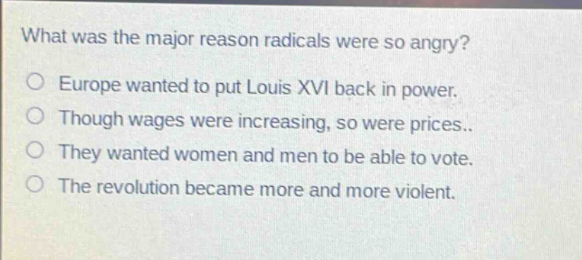 what was the major reason radicals were so angry?\no europe wanted to put louis xvi back in power.\no though wages were increasing, so were prices..\no they wanted women and men to be able to vote.\no the revolution became more and more violent.