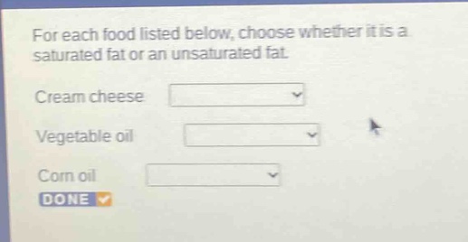 for each food listed below, choose whether it is a saturated fat or an unsaturated fat. cream cheese vegetable oil corn oil done