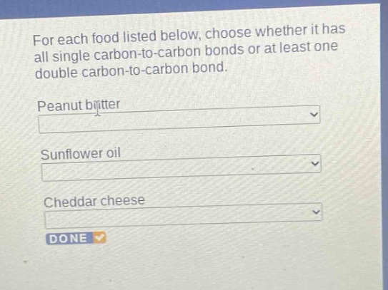 for each food listed below, choose whether it has all single carbon - to - carbon bonds or at least one double carbon - to - carbon bond.\npeanut butter\nsunflower oil\ncheddar cheese\ndone