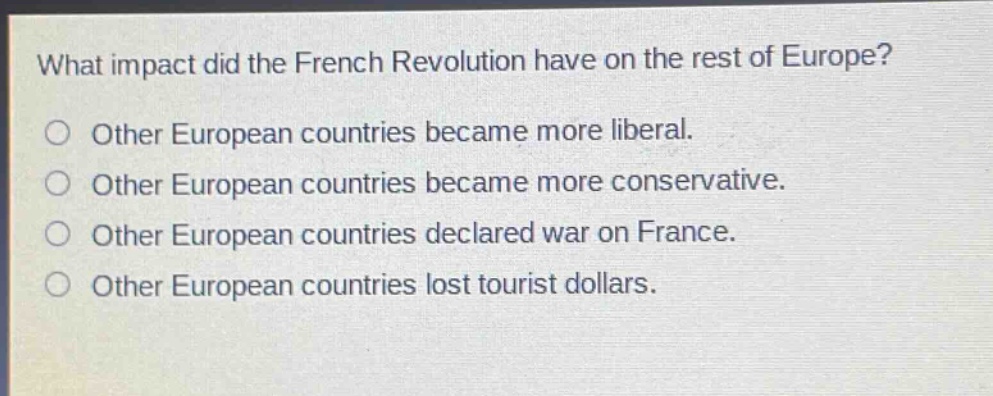 what impact did the french revolution have on the rest of europe?\nother european countries became more liberal.\nother european countries became more conservative.\nother european countries declared war on france.\nother european countries lost tourist dollars.