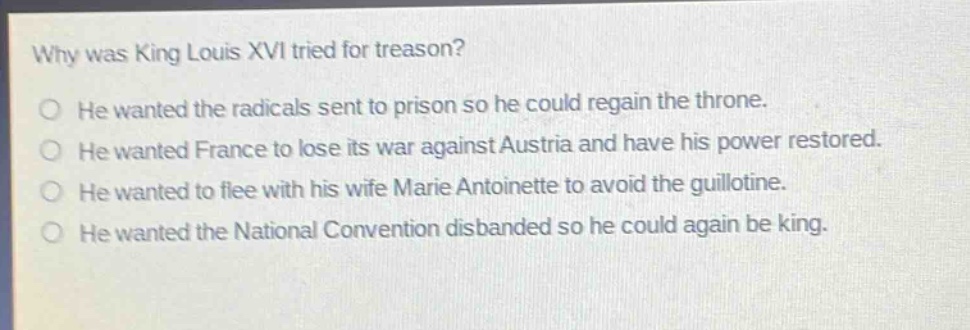 why was king louis xvi tried for treason?\nhe wanted the radicals sent to prison so he could regain the throne.\nhe wanted france to lose its war against austria and have his power restored.\nhe wanted to flee with his wife marie antoinette to avoid the guillotine.\nhe wanted the national convention disbanded so he could again be king.